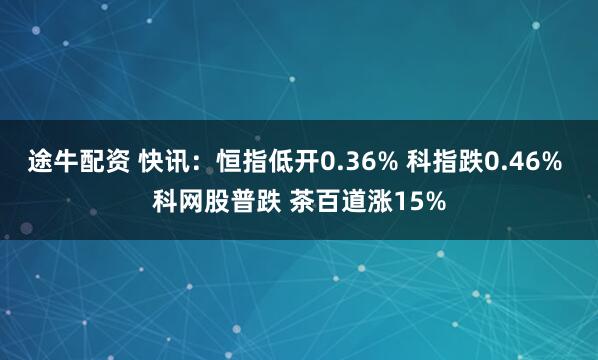 途牛配资 快讯：恒指低开0.36% 科指跌0.46% 科网股普跌 茶百道涨15%