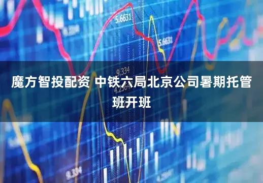 魔方智投配资 中铁六局北京公司暑期托管班开班