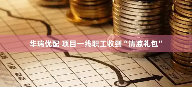 华瑞优配 项目一线职工收到“清凉礼包”