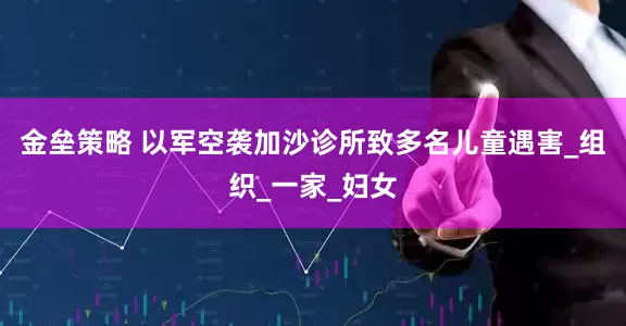 金垒策略 以军空袭加沙诊所致多名儿童遇害_组织_一家_妇女
