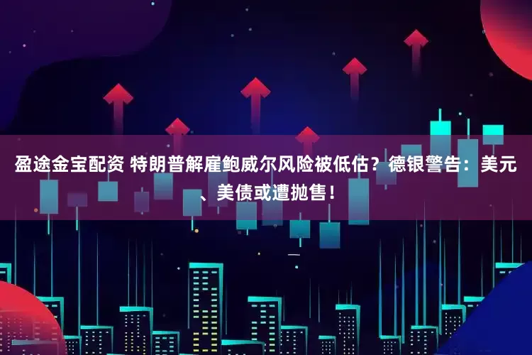 盈途金宝配资 特朗普解雇鲍威尔风险被低估？德银警告：美元、美债或遭抛售！