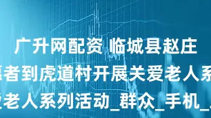 广升网配资 临城县赵庄乡爱心志愿者到虎道村开展关爱老人系列活动_群众_手机_王凤琴