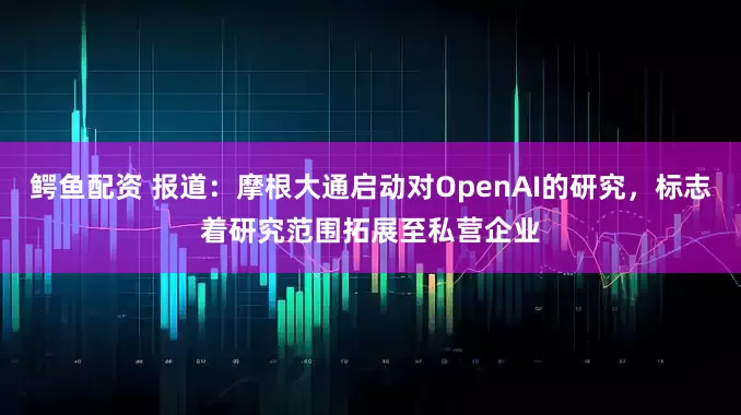 鳄鱼配资 报道：摩根大通启动对OpenAI的研究，标志着研究范围拓展至私营企业