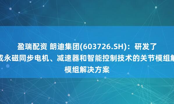 盈瑞配资 朗迪集团(603726.SH)：研发了一种集成永磁同步电机、减速器和智能控制技术的关节模组解决方案