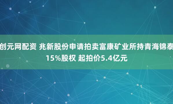 创元网配资 兆新股份申请拍卖富康矿业所持青海锦泰15%股权 起拍价5.4亿元