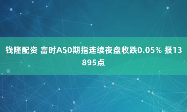钱隆配资 富时A50期指连续夜盘收跌0.05% 报13895点