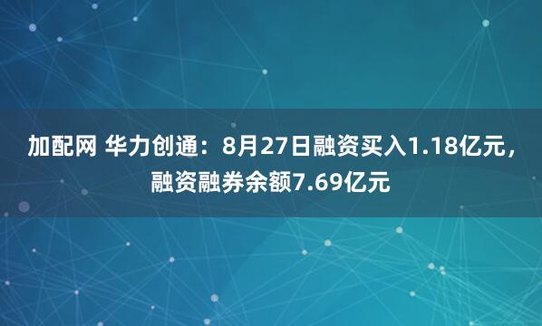 加配网 华力创通：8月27日融资买入1.18亿元，融资融券余额7.69亿元