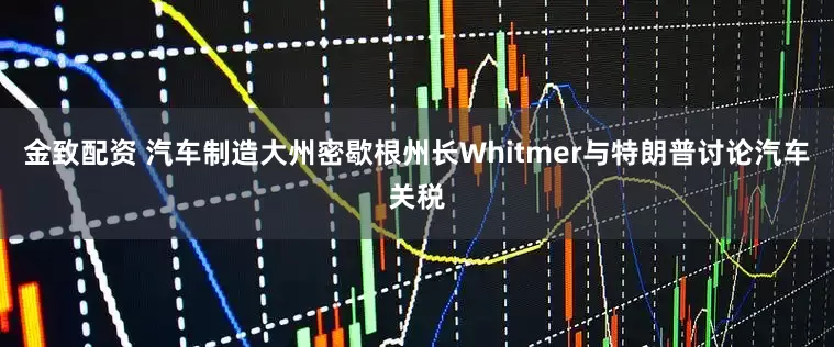 金致配资 汽车制造大州密歇根州长Whitmer与特朗普讨论汽车关税