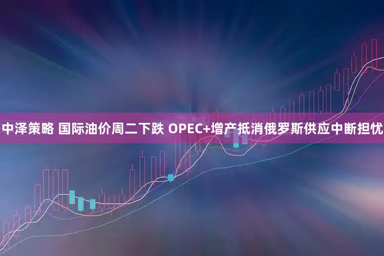 中泽策略 国际油价周二下跌 OPEC+增产抵消俄罗斯供应中断担忧
