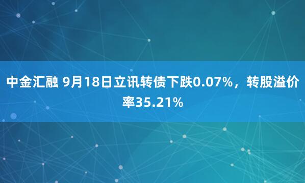 中金汇融 9月18日立讯转债下跌0.07%，转股溢价率35.21%