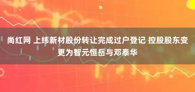 尚红网 上纬新材股份转让完成过户登记 控股股东变更为智元恒岳与邓泰华