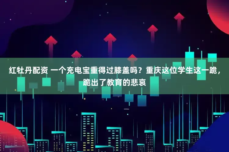 红牡丹配资 一个充电宝重得过膝盖吗？重庆这位学生这一跪，跪出了教育的悲哀