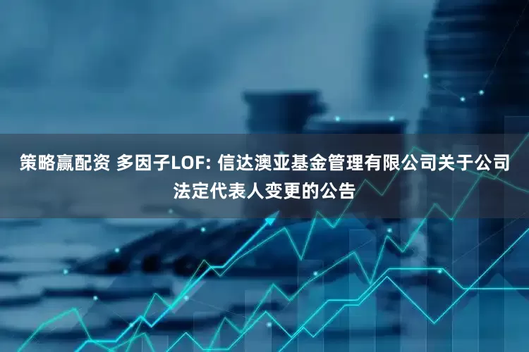 策略赢配资 多因子LOF: 信达澳亚基金管理有限公司关于公司法定代表人变更的公告