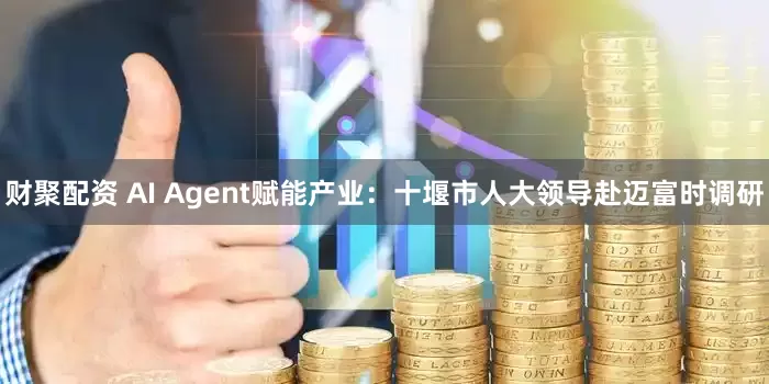 财聚配资 AI Agent赋能产业：十堰市人大领导赴迈富时调研