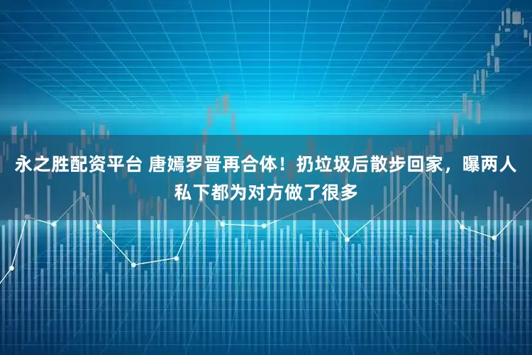 永之胜配资平台 唐嫣罗晋再合体！扔垃圾后散步回家，曝两人私下都为对方做了很多