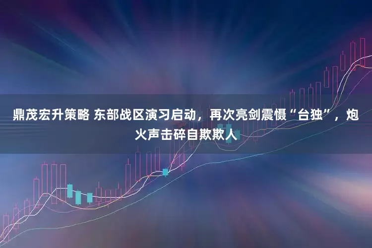 鼎茂宏升策略 东部战区演习启动，再次亮剑震慑“台独”，炮火声击碎自欺欺人