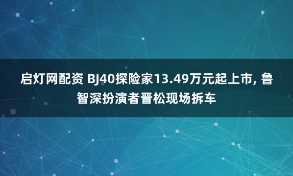 启灯网配资 BJ40探险家13.49万元起上市, 鲁智深扮演者晋松现场拆车