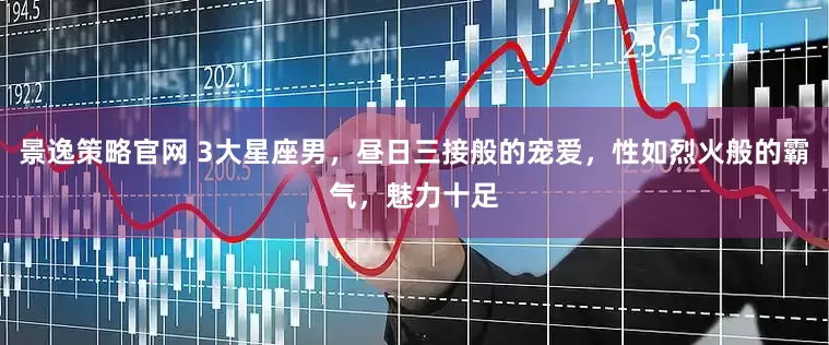 景逸策略官网 3大星座男,昼日三接般的宠爱,性如烈火般的霸气,魅力十足