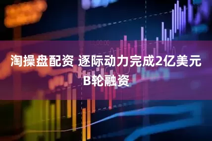 淘操盘配资 逐际动力完成2亿美元B轮融资